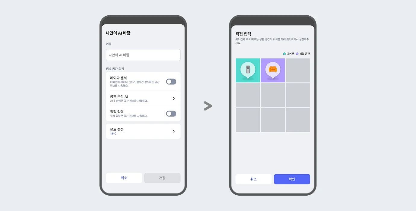 "이미지에 두 개의 스마트폰 화면이 나란히 배치되어 있습니다. 두 스마트폰 화면에는 ThinQ 앱 이미지가 보여지며, 왼쪽 화면에는 나만의 AI 바람이라는 제목 문구가 있고 아래 이름 입력란에는 나만의 AI 바람이라는 문구가 입력되어 있습니다. 그 아래에는 냉방 공간 설정 항목으로 레이더 센서, 공간 분석 AI, 직접 입력, 온도 설정 하는 옵션 영역이 텍스트와 스위치 형태로 나타나 있습니다. 레이더 센서 옵션은 에어컨의 레이더 센서가 실시간 감지하는 공간 정보를 사용해요. 라는 설명 문구과 함께 토글이 꺼져 있습니다. 공간분석 AI 옵션은 AI가 분석한 공간 정보를 사용해요. 라는 설명 문구와 함께 터치하면 상세화면으로 이동할 수 있는 > 버튼이 제공되고 있습니다. 직접 입력 옵션은 직접 입력한 공간 정보를 사용해요. 라는 설명 문구와 함께 토글 켜져 있습니다.  온도 설정 옵션은 18°C로 표시되어 있고 터치하면 상세화면으로 이동할 수 있는 > 버튼이 제공되고 있습니다. 화면 하단에는 취소와 저장 버튼이 있습니다. 오른쪽 화면에는 상단에 직접 입력이라는 제목 문구와 함께 에어컨과 주로 머무는 생활 공간의 위치를 아래 이미지에서 설정해주세요. 라는 안내 문구가 보입니다. 그 아래에는 에어컨과 생활 공간을 구분하는 범례가 표시되어 있으며, 격자 형태의 선택 영역 중 두 개의 칸에 에어컨을 아이콘과 소파 아이콘이 각각 말풍선 모양으로 표시되어 있습니다. 각 아이콘은 색상으로 구분되어 있으며, 화면 하단에는 취소와 확인 버튼이 있습니다. 이 이미지는 LG ThinQ 앱 내에서 에어컨과 주 생활 공간 위치를 설정할 수 있는 화면을 설명합니다."