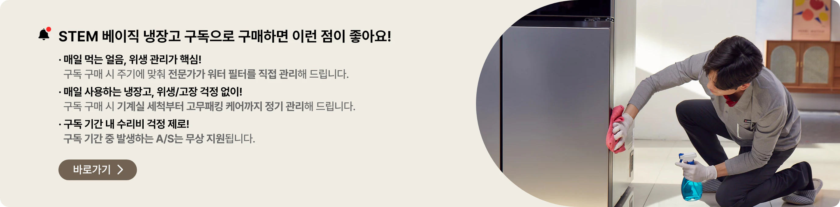 STEM 베이직 냉장고 구독으로 구매하면 이런점이 좋아요! 전문가가 워터 필터를 직접 관리, 기계실 세척부터 고무패킹 케어까지 정기 관리, 구독 기간 중 발생하는 A/S는 무상 지원 바로가기>